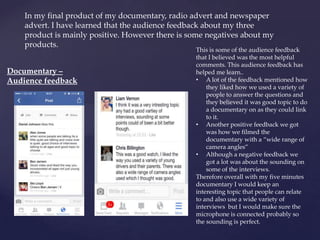 In my final product of my documentary, radio advert and newspaper
advert. I have learned that the audience feedback about my three
product is mainly positive. However there is some negatives about my
products.
Documentary –
Audience feedback
This is some of the audience feedback
that I believed was the most helpful
comments. This audience feedback has
helped me learn..
• A lot of the feedback mentioned how
they liked how we used a variety of
people to answer the questions and
they believed it was good topic to do
a documentary on as they could link
to it.
• Another positive feedback we got
was how we filmed the
documentary with a “wide range of
camera angles”
• Although a negative feedback we
got a lot was about the sounding on
some of the interviews.
Therefore overall with my five minutes
documentary I would keep an
interesting topic that people can relate
to and also use a wide variety of
interviews but I would make sure the
microphone is connected probably so
the sounding is perfect.
 