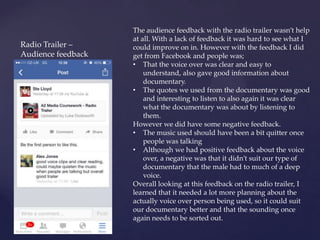 Radio Trailer –
Audience feedback
The audience feedback with the radio trailer wasn’t help
at all. With a lack of feedback it was hard to see what I
could improve on in. However with the feedback I did
get from Facebook and people was;
• That the voice over was clear and easy to
understand, also gave good information about
documentary.
• The quotes we used from the documentary was good
and interesting to listen to also again it was clear
what the documentary was about by listening to
them.
However we did have some negative feedback.
• The music used should have been a bit quitter once
people was talking
• Although we had positive feedback about the voice
over, a negative was that it didn’t suit our type of
documentary that the male had to much of a deep
voice.
Overall looking at this feedback on the radio trailer, I
learned that it needed a lot more planning about the
actually voice over person being used, so it could suit
our documentary better and that the sounding once
again needs to be sorted out.
 