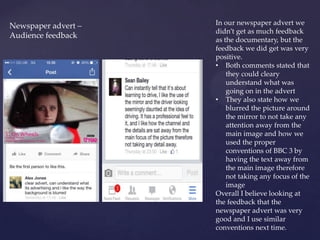 Newspaper advert –
Audience feedback
In our newspaper advert we
didn’t get as much feedback
as the documentary, but the
feedback we did get was very
positive.
• Both comments stated that
they could cleary
understand what was
going on in the advert
• They also state how we
blurred the picture around
the mirror to not take any
attention away from the
main image and how we
used the proper
conventions of BBC 3 by
having the text away from
the main image therefore
not taking any focus of the
image
Overall I believe looking at
the feedback that the
newspaper advert was very
good and I use similar
conventions next time.
 