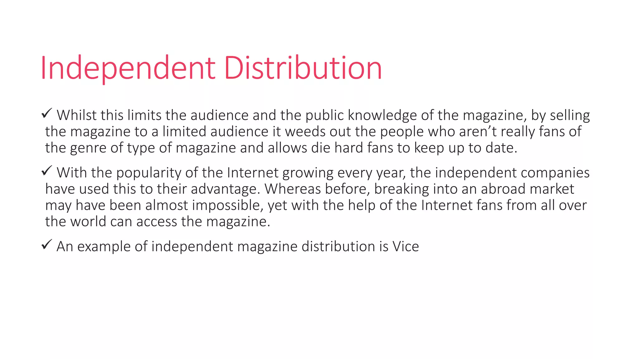Independent Distribution
 Whilst this limits the audience and the public knowledge of the magazine, by selling
the magazine to a limited audience it weeds out the people who aren’t really fans of
the genre of type of magazine and allows die hard fans to keep up to date.
 With the popularity of the Internet growing every year, the independent companies
have used this to their advantage. Whereas before, breaking into an abroad market
may have been almost impossible, yet with the help of the Internet fans from all over
the world can access the magazine.
 An example of independent magazine distribution is Vice
 