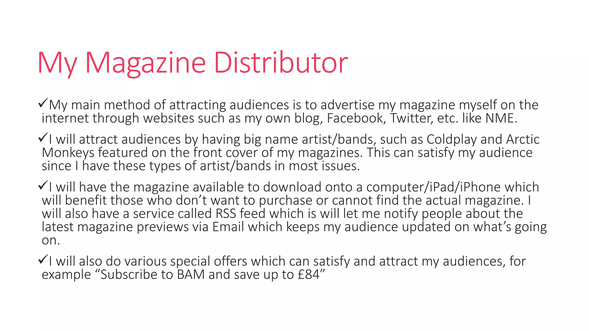 My Magazine Distributor
My main method of attracting audiences is to advertise my magazine myself on the
internet through websites such as my own blog, Facebook, Twitter, etc. like NME.
I will attract audiences by having big name artist/bands, such as Coldplay and Arctic
Monkeys featured on the front cover of my magazines. This can satisfy my audience
since I have these types of artist/bands in most issues.
I will have the magazine available to download onto a computer/iPad/iPhone which
will benefit those who don’t want to purchase or cannot find the actual magazine. I
will also have a service called RSS feed which is will let me notify people about the
latest magazine previews via Email which keeps my audience updated on what’s going
on.
I will also do various special offers which can satisfy and attract my audiences, for
example “Subscribe to BAM and save up to £84”
 