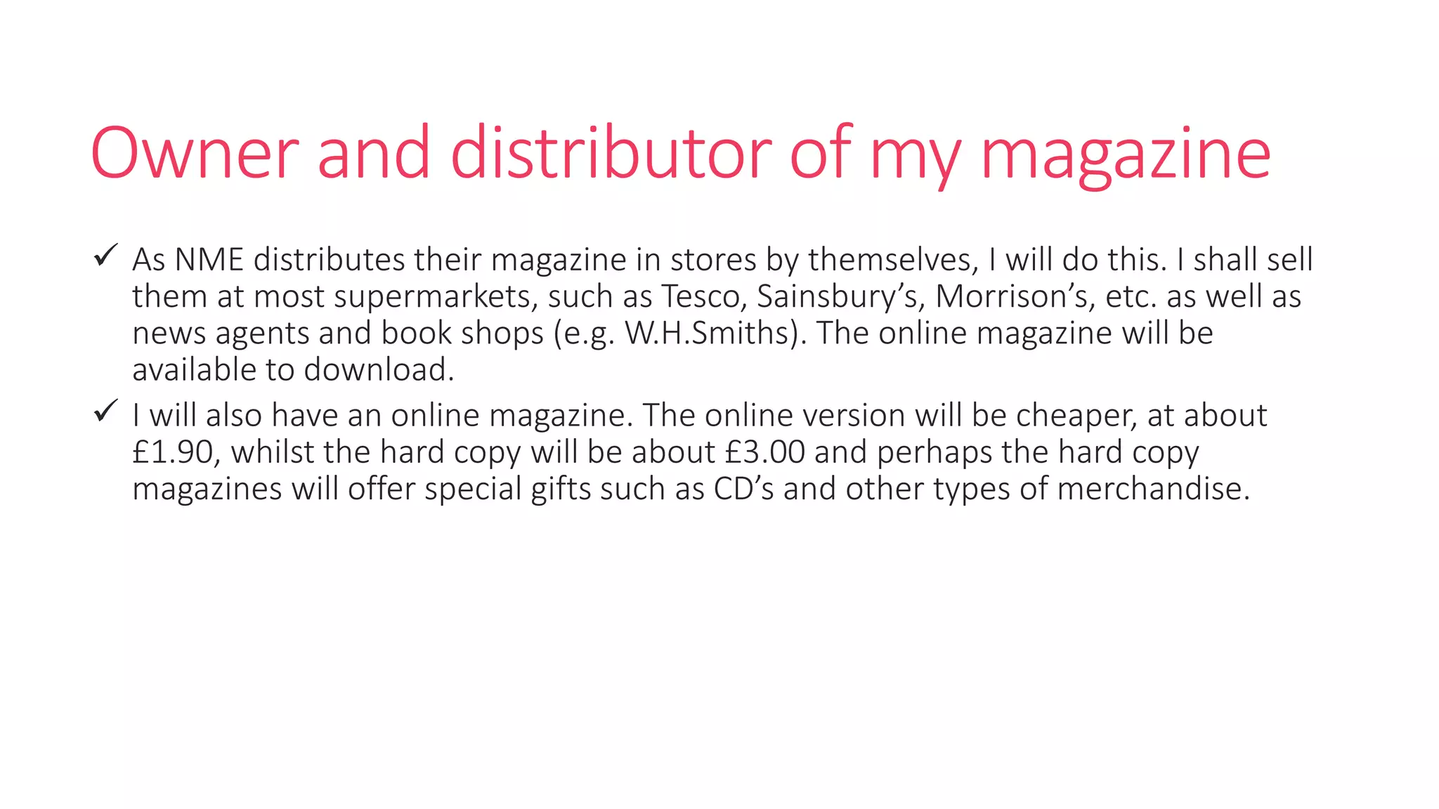 Owner and distributor of my magazine
 As NME distributes their magazine in stores by themselves, I will do this. I shall sell
them at most supermarkets, such as Tesco, Sainsbury’s, Morrison’s, etc. as well as
news agents and book shops (e.g. W.H.Smiths). The online magazine will be
available to download.
 I will also have an online magazine. The online version will be cheaper, at about
£1.90, whilst the hard copy will be about £3.00 and perhaps the hard copy
magazines will offer special gifts such as CD’s and other types of merchandise.
 