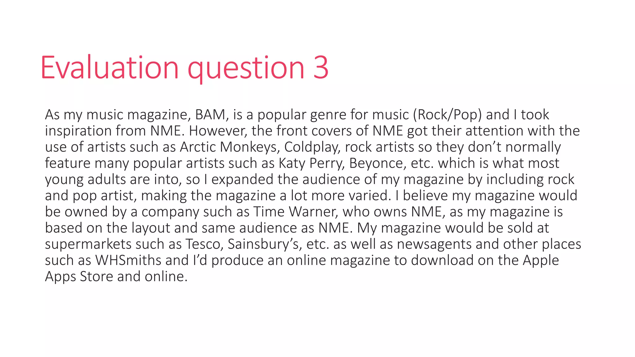 Evaluation question 3
As my music magazine, BAM, is a popular genre for music (Rock/Pop) and I took
inspiration from NME. However, the front covers of NME got their attention with the
use of artists such as Arctic Monkeys, Coldplay, rock artists so they don’t normally
feature many popular artists such as Katy Perry, Beyonce, etc. which is what most
young adults are into, so I expanded the audience of my magazine by including rock
and pop artist, making the magazine a lot more varied. I believe my magazine would
be owned by a company such as Time Warner, who owns NME, as my magazine is
based on the layout and same audience as NME. My magazine would be sold at
supermarkets such as Tesco, Sainsbury’s, etc. as well as newsagents and other places
such as WHSmiths and I’d produce an online magazine to download on the Apple
Apps Store and online.
 