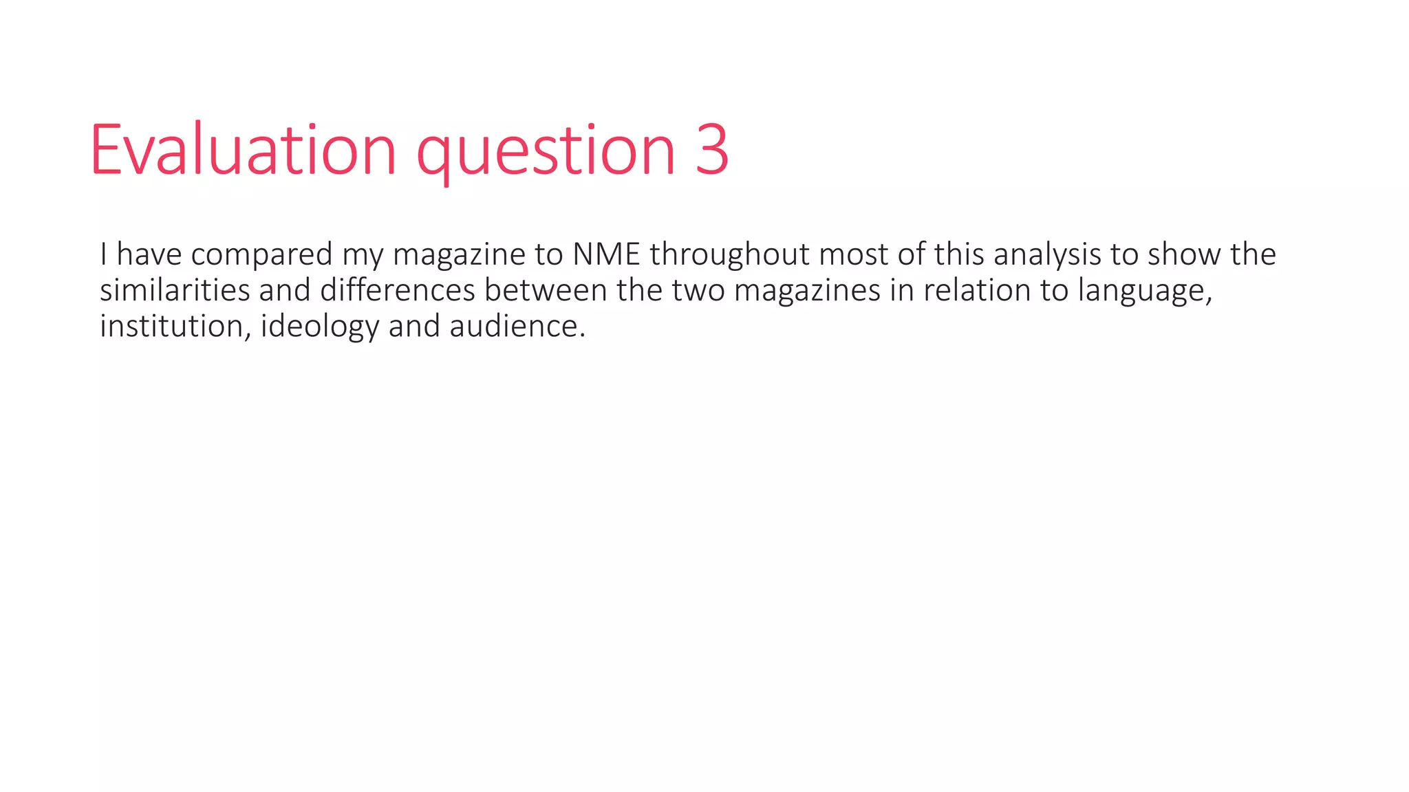 Evaluation question 3
I have compared my magazine to NME throughout most of this analysis to show the
similarities and differences between the two magazines in relation to language,
institution, ideology and audience.
 