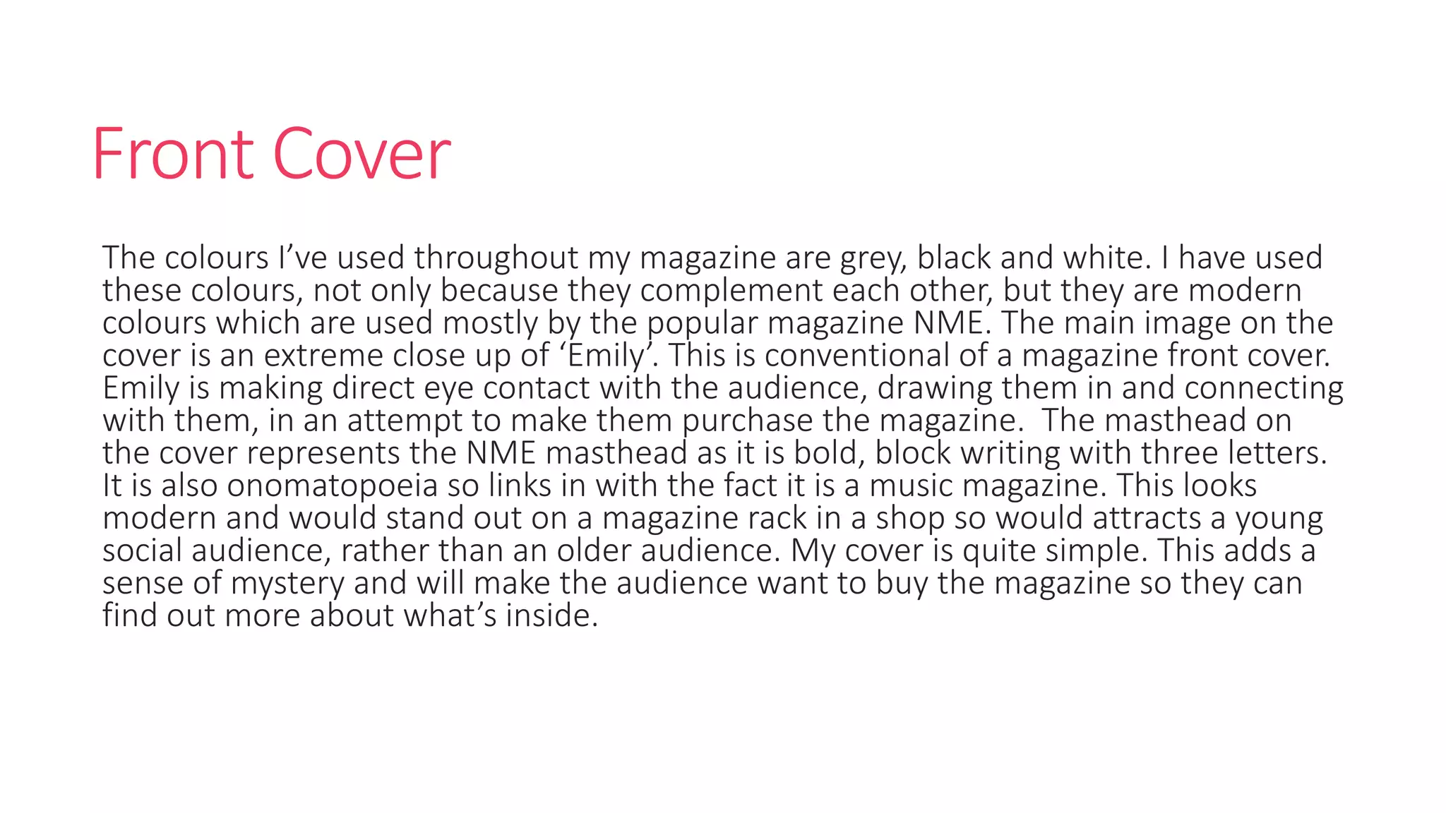 Front Cover
The colours I’ve used throughout my magazine are grey, black and white. I have used
these colours, not only because they complement each other, but they are modern
colours which are used mostly by the popular magazine NME. The main image on the
cover is an extreme close up of ‘Emily’. This is conventional of a magazine front cover.
Emily is making direct eye contact with the audience, drawing them in and connecting
with them, in an attempt to make them purchase the magazine. The masthead on
the cover represents the NME masthead as it is bold, block writing with three letters.
It is also onomatopoeia so links in with the fact it is a music magazine. This looks
modern and would stand out on a magazine rack in a shop so would attracts a young
social audience, rather than an older audience. My cover is quite simple. This adds a
sense of mystery and will make the audience want to buy the magazine so they can
find out more about what’s inside.
 