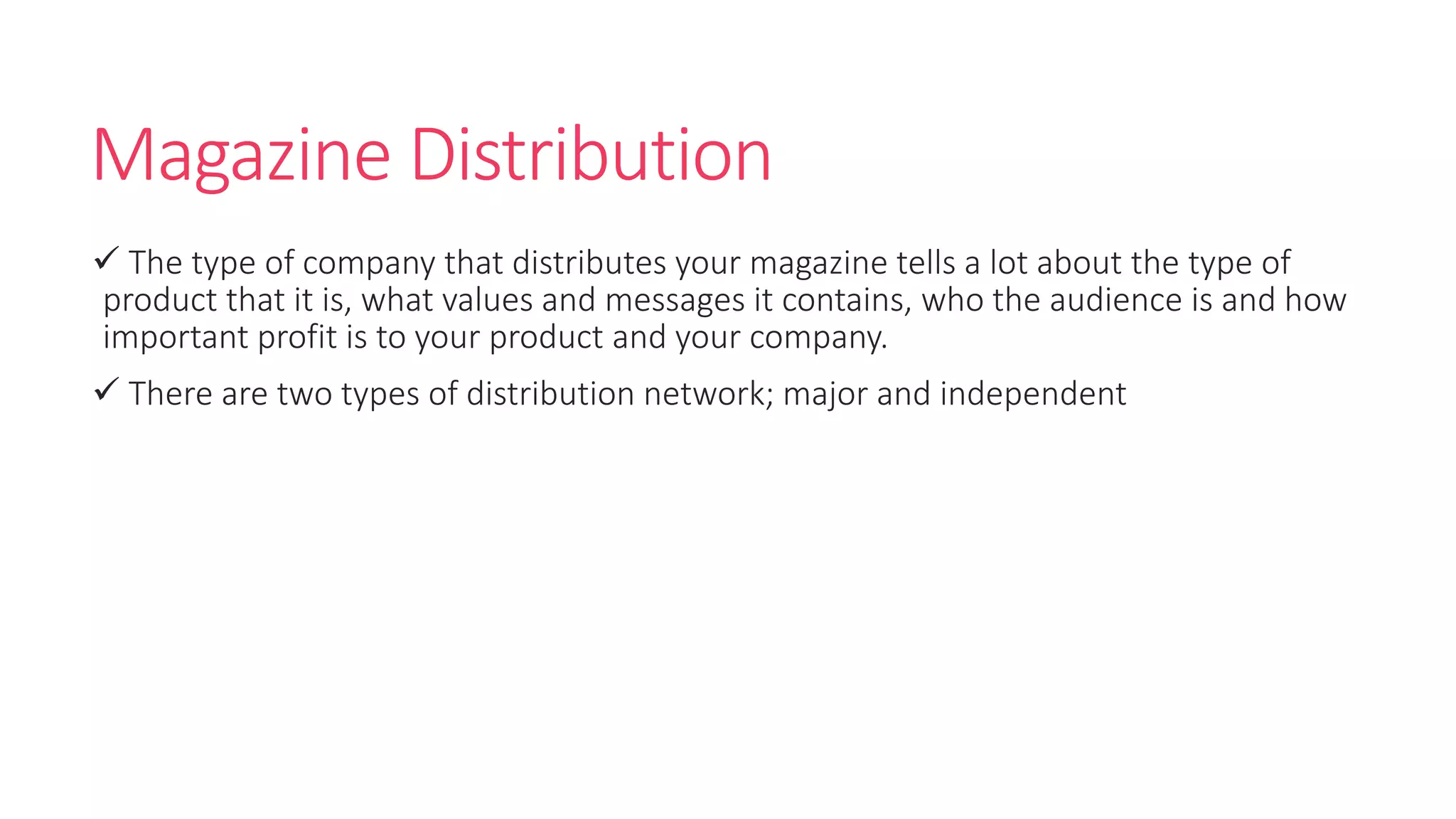 Magazine Distribution
 The type of company that distributes your magazine tells a lot about the type of
product that it is, what values and messages it contains, who the audience is and how
important profit is to your product and your company.
 There are two types of distribution network; major and independent
 