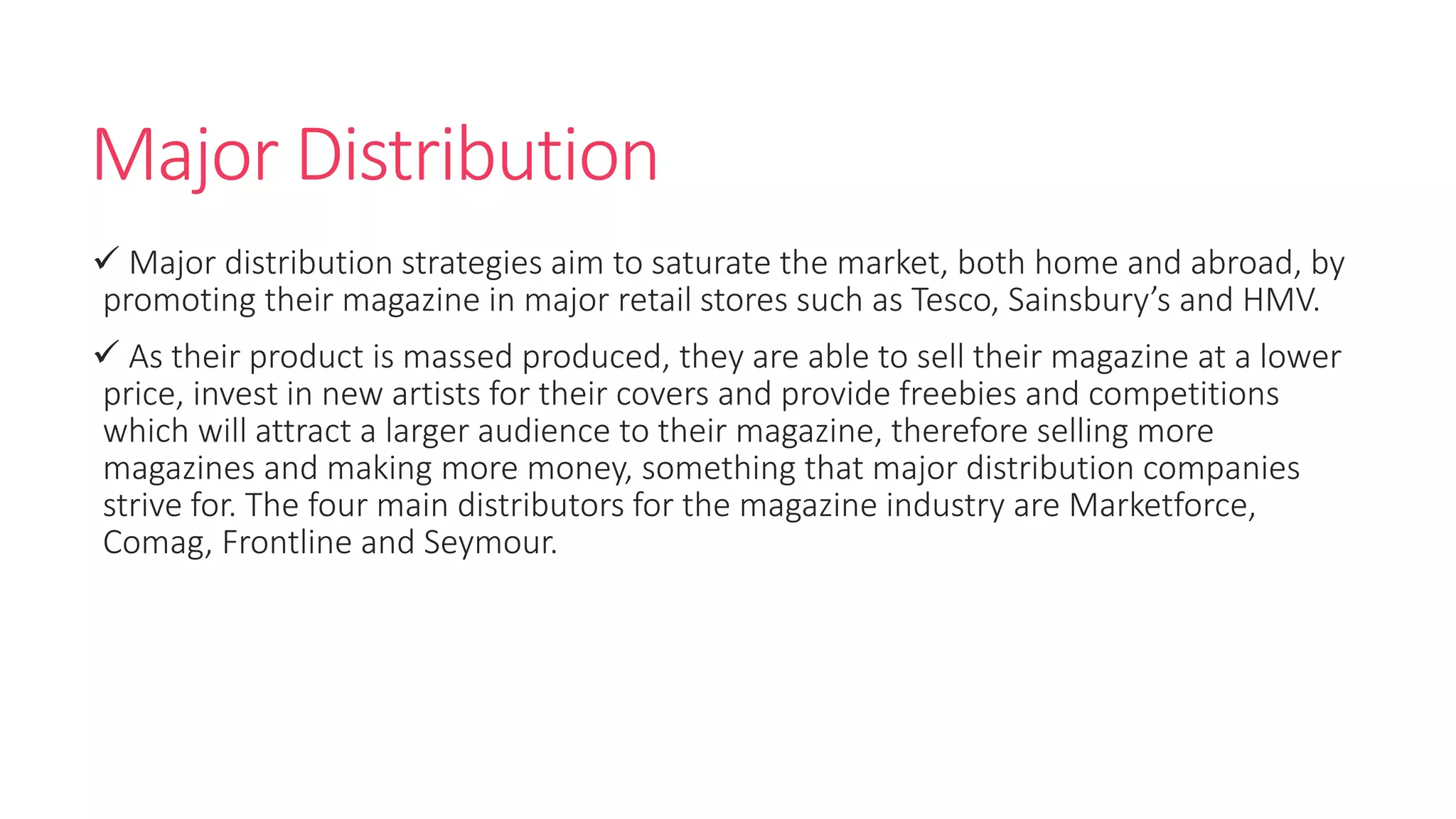 Major Distribution
 Major distribution strategies aim to saturate the market, both home and abroad, by
promoting their magazine in major retail stores such as Tesco, Sainsbury’s and HMV.
 As their product is massed produced, they are able to sell their magazine at a lower
price, invest in new artists for their covers and provide freebies and competitions
which will attract a larger audience to their magazine, therefore selling more
magazines and making more money, something that major distribution companies
strive for. The four main distributors for the magazine industry are Marketforce,
Comag, Frontline and Seymour.
 