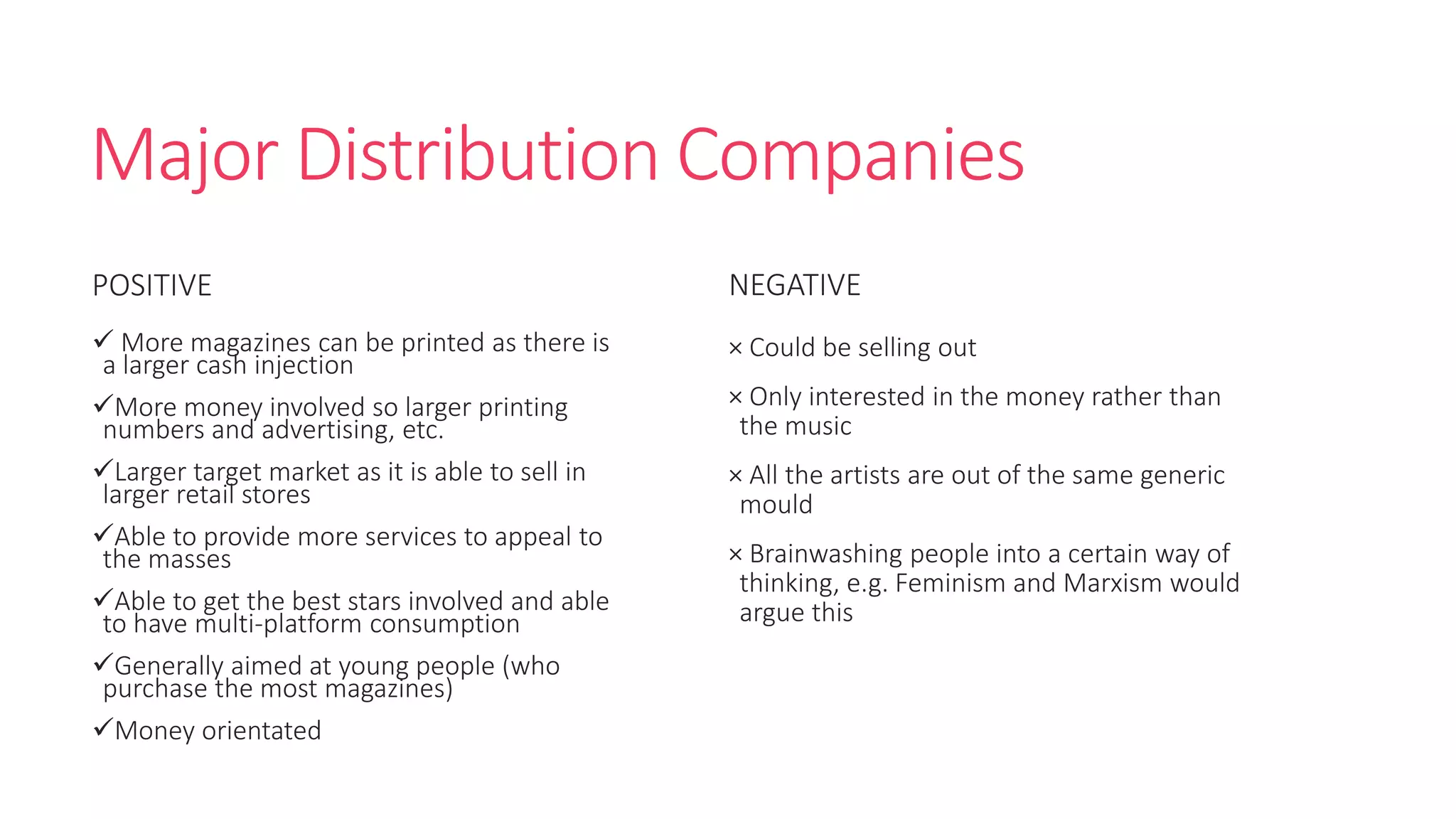 Major Distribution Companies
POSITIVE
 More magazines can be printed as there is
a larger cash injection
More money involved so larger printing
numbers and advertising, etc.
Larger target market as it is able to sell in
larger retail stores
Able to provide more services to appeal to
the masses
Able to get the best stars involved and able
to have multi-platform consumption
Generally aimed at young people (who
purchase the most magazines)
Money orientated
NEGATIVE
× Could be selling out
× Only interested in the money rather than
the music
× All the artists are out of the same generic
mould
× Brainwashing people into a certain way of
thinking, e.g. Feminism and Marxism would
argue this
 