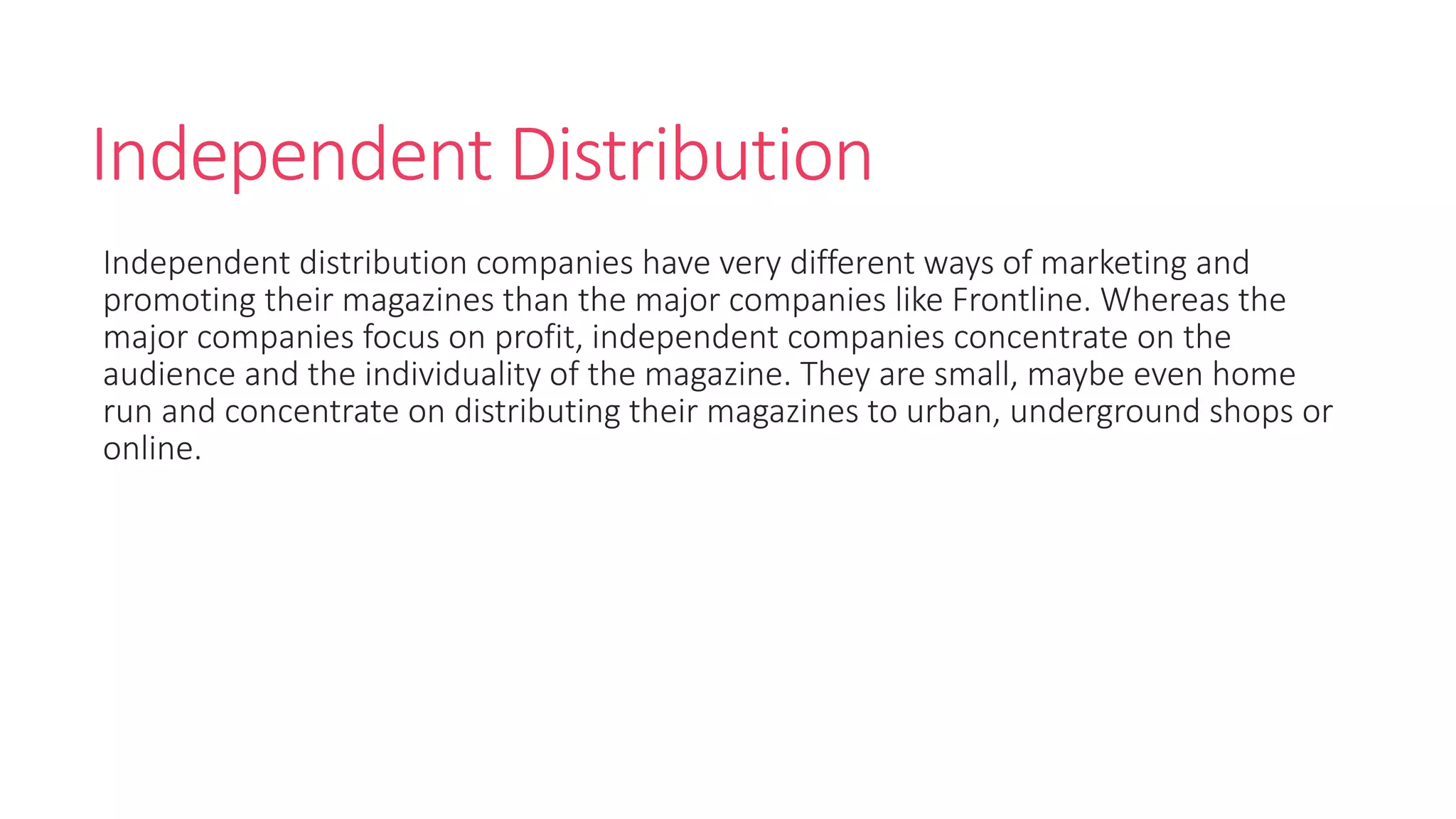Independent Distribution
Independent distribution companies have very different ways of marketing and
promoting their magazines than the major companies like Frontline. Whereas the
major companies focus on profit, independent companies concentrate on the
audience and the individuality of the magazine. They are small, maybe even home
run and concentrate on distributing their magazines to urban, underground shops or
online.
 