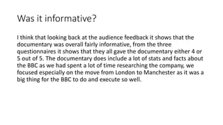 Was it informative?
I think that looking back at the audience feedback it shows that the
documentary was overall fairly informative, from the three
questionnaires it shows that they all gave the documentary either 4 or
5 out of 5. The documentary does include a lot of stats and facts about
the BBC as we had spent a lot of time researching the company, we
focused especially on the move from London to Manchester as it was a
big thing for the BBC to do and execute so well.
 