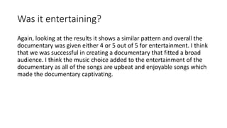 Was it entertaining?
Again, looking at the results it shows a similar pattern and overall the
documentary was given either 4 or 5 out of 5 for entertainment. I think
that we was successful in creating a documentary that fitted a broad
audience. I think the music choice added to the entertainment of the
documentary as all of the songs are upbeat and enjoyable songs which
made the documentary captivating.
 