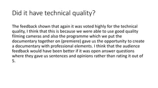 Did it have technical quality?
The feedback shown that again it was voted highly for the technical
quality, I think that this is because we were able to use good quality
filming cameras and also the programme which we put the
documentary together on (premiere) gave us the opportunity to create
a documentary with professional elements. I think that the audience
feedback would have been better if it was open answer questions
where they gave us sentences and opinions rather than rating it out of
5.
 