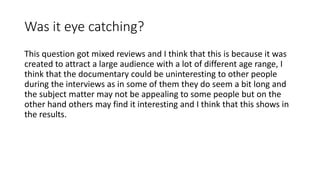 Was it eye catching?
This question got mixed reviews and I think that this is because it was
created to attract a large audience with a lot of different age range, I
think that the documentary could be uninteresting to other people
during the interviews as in some of them they do seem a bit long and
the subject matter may not be appealing to some people but on the
other hand others may find it interesting and I think that this shows in
the results.
 