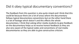 Did it obey typical documentary conventions?
The feedback from this question is also quite mixed and I think that this
could be because there are a lot of areas where the documentary
follows typical documentary conventions but on the other hand there
is a lot of footage which doesn’t and this effects the whole
documentary. I think that asking other media students to give feedback
on the documentary helps us to receive honest feedback as they are
also very aware of the typical codes and conventions of real media
documentaries so they are able to give constructive criticism.
 