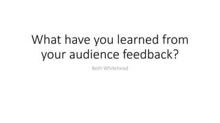 What have you learned from
your audience feedback?
Beth Whitehead
 