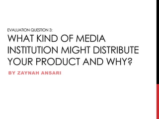 EVALUATION QUESTION 3:
WHAT KIND OF MEDIA
INSTITUTION MIGHT DISTRIBUTE
YOUR PRODUCT AND WHY?
BY ZAYNAH ANSARI
 