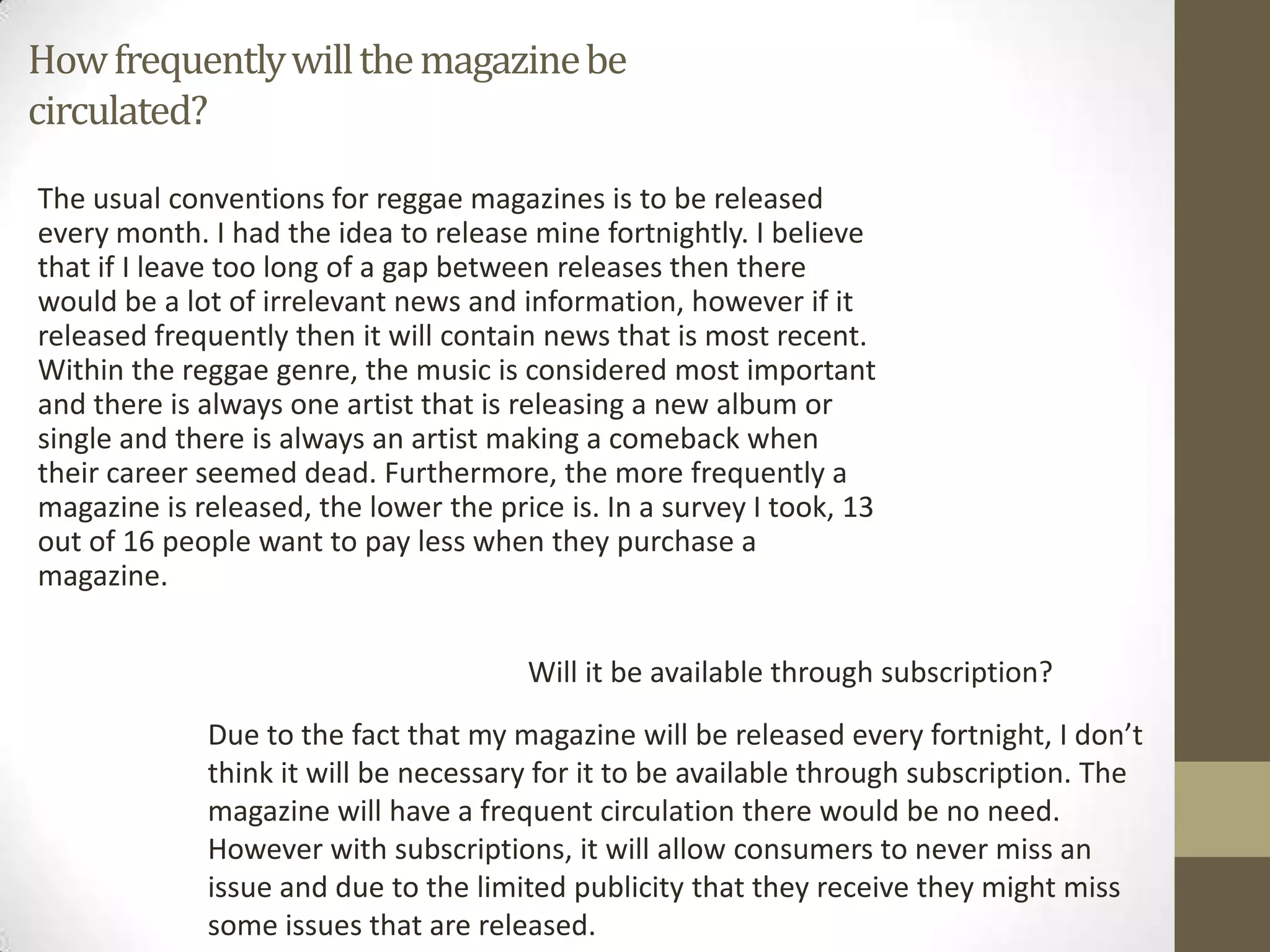 Howfrequentlywillthemagazinebe
circulated?
The usual conventions for reggae magazines is to be released
every month. I had the idea to release mine fortnightly. I believe
that if I leave too long of a gap between releases then there
would be a lot of irrelevant news and information, however if it
released frequently then it will contain news that is most recent.
Within the reggae genre, the music is considered most important
and there is always one artist that is releasing a new album or
single and there is always an artist making a comeback when
their career seemed dead. Furthermore, the more frequently a
magazine is released, the lower the price is. In a survey I took, 13
out of 16 people want to pay less when they purchase a
magazine.
Will it be available through subscription?
Due to the fact that my magazine will be released every fortnight, I don’t
think it will be necessary for it to be available through subscription. The
magazine will have a frequent circulation there would be no need.
However with subscriptions, it will allow consumers to never miss an
issue and due to the limited publicity that they receive they might miss
some issues that are released.
 