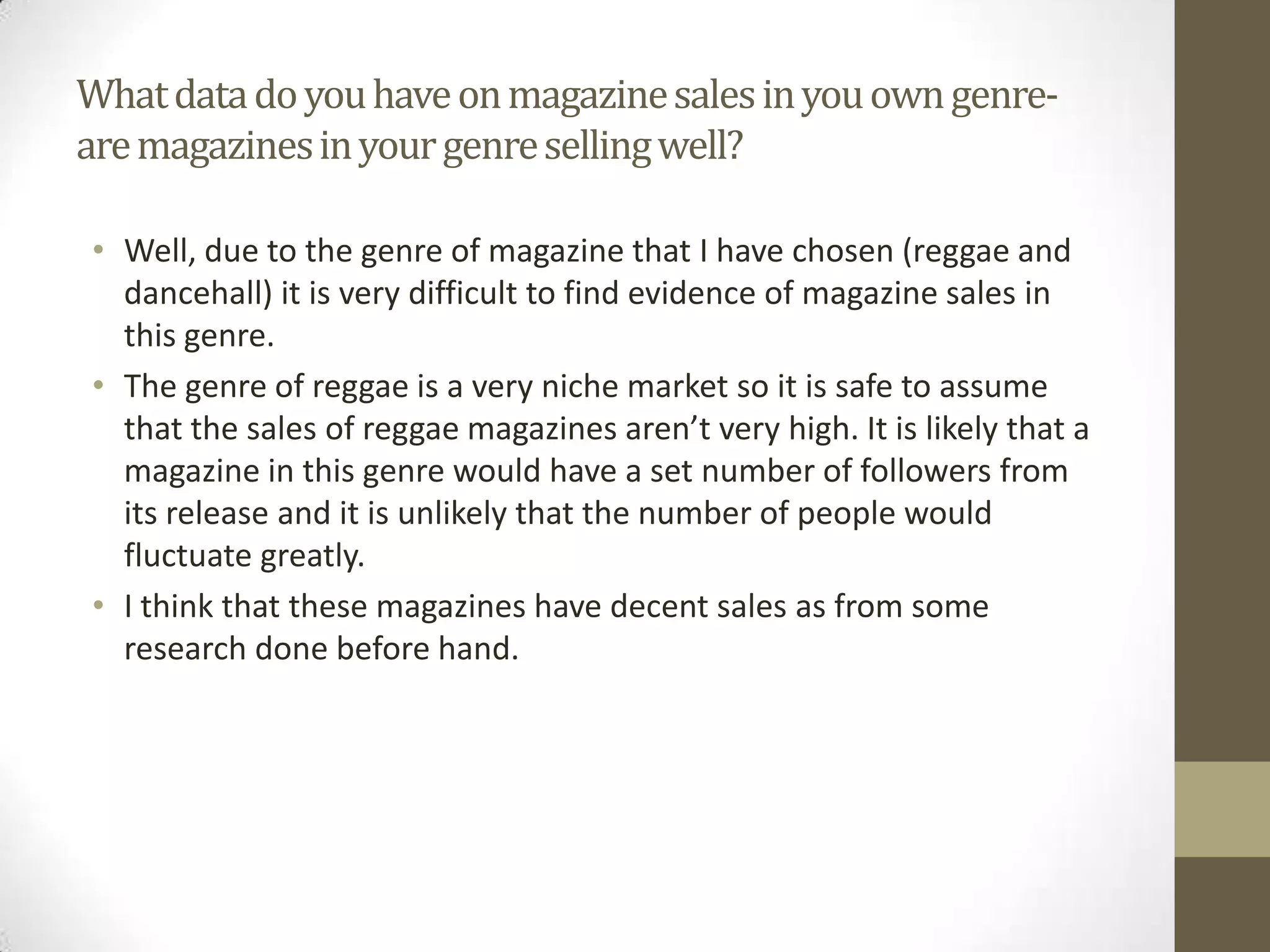 Whatdatadoyouhaveonmagazinesalesinyouowngenre-
aremagazinesinyourgenresellingwell?
• Well, due to the genre of magazine that I have chosen (reggae and
dancehall) it is very difficult to find evidence of magazine sales in
this genre.
• The genre of reggae is a very niche market so it is safe to assume
that the sales of reggae magazines aren’t very high. It is likely that a
magazine in this genre would have a set number of followers from
its release and it is unlikely that the number of people would
fluctuate greatly.
• I think that these magazines have decent sales as from some
research done before hand.
 