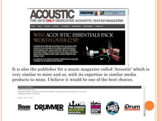 It is also the publisher for a music magazine called ‘Acoustic’ which is
very similar to mine and so, with its expertise in similar media
products to mine, I believe it would be one of the best choices.
 
