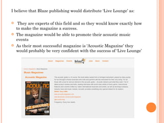 I believe that Blaze publishing would distribute ‘Live Lounge’ as:
 They are experts of this field and so they would know exactly how
to make the magazine a success.
 The magazine would be able to promote their acoustic music
events
 As their most successful magazine is ‘Acoustic Magazine’ they
would probably be very confident with the success of ‘Live Lounge’
 
