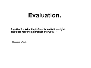 Evaluation.
Question 3 – What kind of media institution might
distribute your media product and why?
Rebecca Walsh
 
