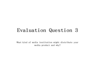 Evaluation Question 3
What kind of media institution might distribute your
media product and why?
 