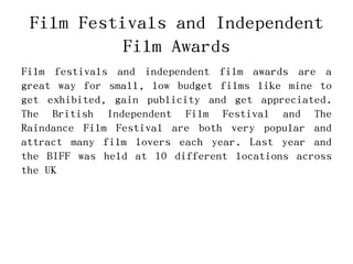 Film Festivals and Independent
Film Awards
Film festivals and independent film awards are a
great way for small, low budget films like mine to
get exhibited, gain publicity and get appreciated.
The British Independent Film Festival and The
Raindance Film Festival are both very popular and
attract many film lovers each year. Last year and
the BIFF was held at 10 different locations across
the UK
 