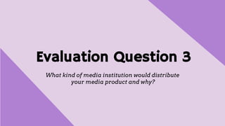 Evaluation Question 3
What kind of media institution would distribute
your media product and why?
 