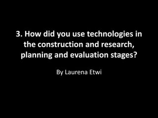 3. How did you use technologies in
the construction and research,
planning and evaluation stages?
By Laurena Etwi
 