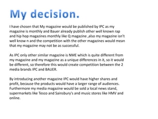 I have chosen that My magazine would be published by IPC as my
magazine is monthly and Bauer already publish other well known rap
and hip hop magazines monthly like Q magazine ,also my magazine isn’t
well know n and the competition with the other magazines would mean
that my magazine may not be as successful.
As IPC only other similar magazine is NME which is quite different from
my magazine and my magazine as a unique differences in it, so it would
be different, so therefore this would create competition between the 2
media brands IPC and BAUER.
By introducing another magazine IPC would have higher shares and
profit, because the products would have a larger range of audiences.
Furthermore my media magazine would be sold a local news stand,
supermarkets like Tesco and Sainsbury's and music stores like HMV and
online.
 