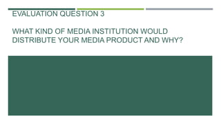 EVALUATION QUESTION 3
WHAT KIND OF MEDIA INSTITUTION WOULD
DISTRIBUTE YOUR MEDIA PRODUCT AND WHY?
 