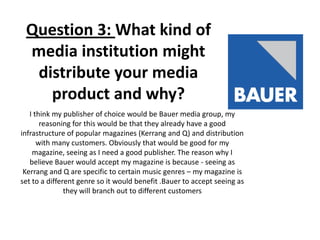 Question 3: What kind of
media institution might
distribute your media
product and why?
I think my publisher of choice would be Bauer media group, my
reasoning for this would be that they already have a good
infrastructure of popular magazines (Kerrang and Q) and distribution
with many customers. Obviously that would be good for my
magazine, seeing as I need a good publisher. The reason why I
believe Bauer would accept my magazine is because - seeing as
Kerrang and Q are specific to certain music genres – my magazine is
set to a different genre so it would benefit .Bauer to accept seeing as
they will branch out to different customers
 