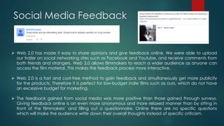Social Media Feedback
 Web 2.0 has made it easy to share opinions and give feedback online. We were able to upload
our trailer on social networking sites such as Facebook and Youtube, and receive comments from
both friends and strangers. Web 2.0 allows filmmakers to reach a wider audience as anyone can
access the film material. This makes the feedback process more interactive.
 Web 2.0 is a fast and cost-free method to gain feedback and simultaneously get more publicity
for the products. Therefore it is perfect for low-budget indie films such as ours, which do not have
an excessive budget for marketing.
 The feedback gained from social media was more positive than those gained through surveys.
Giving feedback online is an even more anonymous and more relaxed manner than by sitting in
front of the filmmakers‟ and filling out a questionnaire. Online there are no specific questions
which will make the audience write down their overall thoughts instead of specific criticism.
 