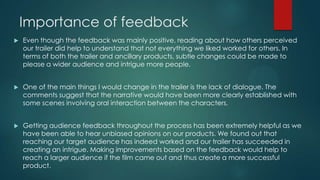 Importance of feedback
 Even though the feedback was mainly positive, reading about how others perceived
our trailer did help to understand that not everything we liked worked for others. In
terms of both the trailer and ancillary products, subtle changes could be made to
please a wider audience and intrigue more people.
 One of the main things I would change in the trailer is the lack of dialogue. The
comments suggest that the narrative would have been more clearly established with
some scenes involving oral interaction between the characters.
 Getting audience feedback throughout the process has been extremely helpful as we
have been able to hear unbiased opinions on our products. We found out that
reaching our target audience has indeed worked and our trailer has succeeded in
creating an intrigue. Making improvements based on the feedback would help to
reach a larger audience if the film came out and thus create a more successful
product.
 