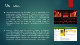 Methods
 One effective way for filmmakers to gain feedback is to
organize pre-release showings of their films. Members from
the both the target audience and general audience are
invited and asked to critique the movie. An example of
this comes from Quentin Tarantino who, after a
showing, decided to make the dog attack scene in
Django Unchained less gory as the audience found it too
violent.
 Another helpful way to receive critique is through
websites such as Rotten Tomatoes. The feedback will be
given by a variety of people, including people who are
not in the target audience. The websites often also show
film reviews written by journalists, allowing the filmmakers
to see how professionals have perceived their product.
 