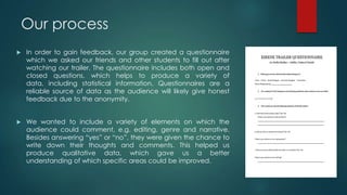 Our process
 In order to gain feedback, our group created a questionnaire
which we asked our friends and other students to fill out after
watching our trailer. The questionnaire includes both open and
closed questions, which helps to produce a variety of
data, including statistical information. Questionnaires are a
reliable source of data as the audience will likely give honest
feedback due to the anonymity.
 We wanted to include a variety of elements on which the
audience could comment, e.g. editing, genre and narrative.
Besides answering “yes” or “no”, they were given the chance to
write down their thoughts and comments. This helped us
produce qualitative data, which gave us a better
understanding of which specific areas could be improved.
 