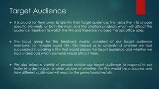 Target Audience
 It is crucial for filmmakers to identify their target audience. This helps them to choose
specific elements for both the main and the ancillary products which will attract the
audience members to watch the film and therefore increase the box office sales.
 The focus group for the feedback mainly consisted of our target audience
members, i.e. females aged 18+. This helped us to understand whether we had
succeeded in creating a film that would please the target audience and whether we
had understood which elements would attract them.
 We also asked a variety of people outside our target audience to respond to our
trailer in order to gain a wider picture of whether the film would be a success and
how different audiences will react to the genre/narrative/etc.
 