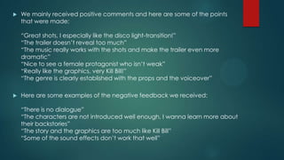  We mainly received positive comments and here are some of the points
that were made:
“Great shots, I especially like the disco light-transition!”
“The trailer doesn‟t reveal too much”
“The music really works with the shots and make the trailer even more
dramatic”
“Nice to see a female protagonist who isn‟t weak”
“Really like the graphics, very Kill Bill!”
“The genre is clearly established with the props and the voiceover”
 Here are some examples of the negative feedback we received:
“There is no dialogue”
“The characters are not introduced well enough, I wanna learn more about
their backstories”
“The story and the graphics are too much like Kill Bill”
“Some of the sound effects don‟t work that well”
 