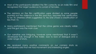  Most of the participants labelled the film correctly as an indie film and
recognized the target audience to consist of females.
 The opinions on the film certification were divided as some people
pointed out the violence in the film and thus, assumed the certification
to be 18, whereas others suggested 15. No one chose a classification of
less than 15.
 Many participants mentioned that the crime genre was clearly visible
and the gun was the main clue.
 Our narrative was intriguing, however some mentioned that it wasn‟t
developed fully enough in the trailer, due to lack of dialogue and a
wider range of shots.
 We received many positive comments on our camera shots as
participants said that we had movement and interesting angles.
 