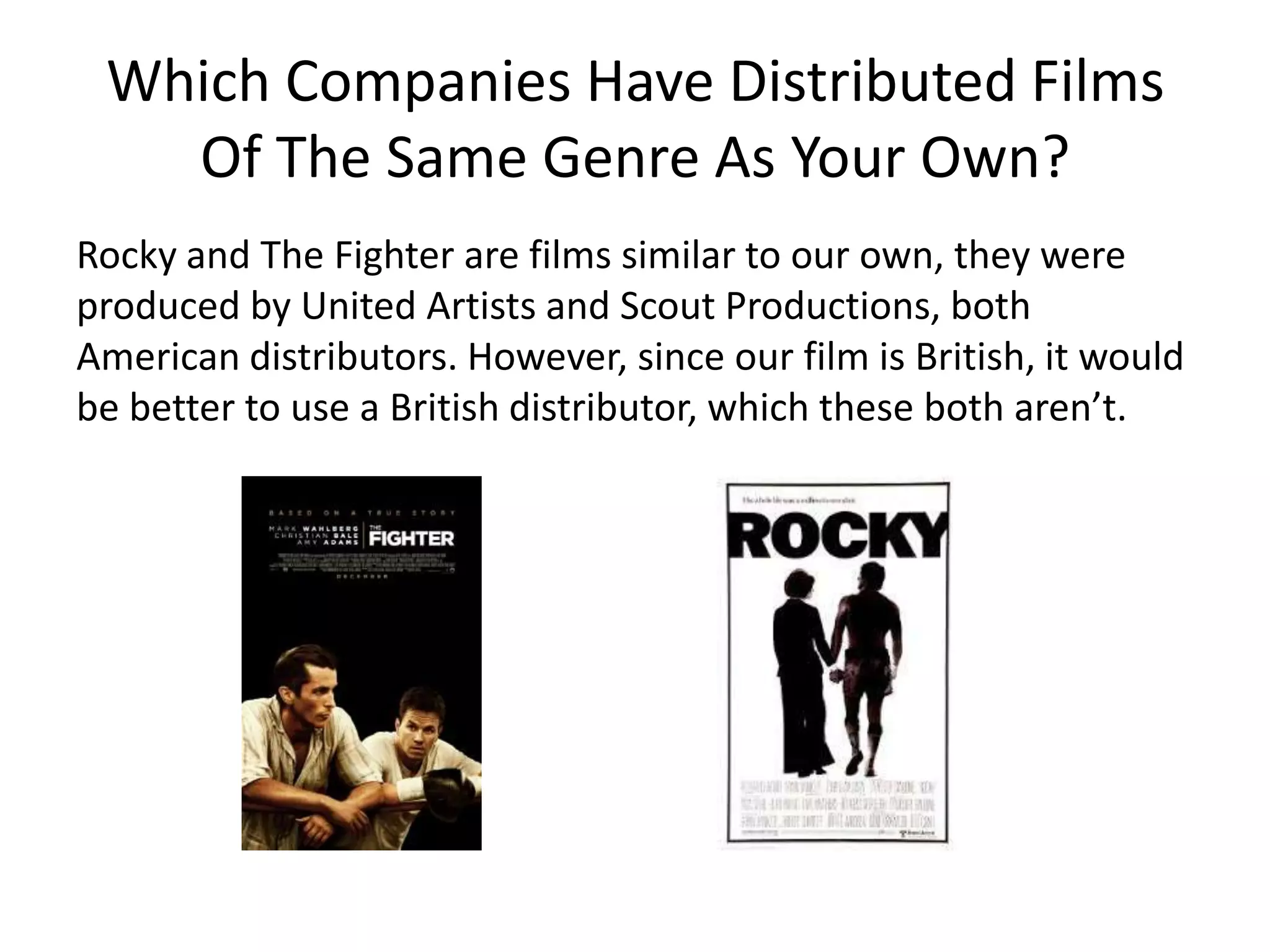 Where Would An Institution Distribute
Your Film?
Another way could be either local or national film festivals,
which would then promote it to potential producers such as
British company, Warp Films, an independent distributor. The
film would then be released theatrically into cinemas throughout
Europe and North America to an international audience. A few
months later, it would be available for sale on DVD/Blu-Ray
format in large, retail stores. Once the film comes off the big
screen and is released on disk, it would be also be available
through video streaming services such as Netflix or Love Film.
 