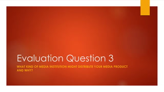 Evaluation Question 3
WHAT KIND OF MEDIA INSTITUTION MIGHT DISTRIBUTE YOUR MEDIA PRODUCT
AND WHY?
 
