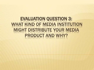 EVALUATION QUESTION 3:
WHAT KIND OF MEDIA INSTITUTION
MIGHT DISTRIBUTE YOUR MEDIA
PRODUCT AND WHY?
 