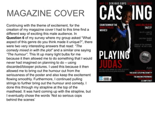 MAGAZINE COVER
Continuing with the theme of excitement, for the
creation of my magazine cover I had to this time find a
different way of exciting this male audience. In
Question 6 of my survey where my group asked “What
aspect of this genre do you think made it unique?”, there
were two very interesting answers that read: “The
comedy mixed in with the plot” and a similar one saying
“The humour”. This lit up many light bulbs for me
because it then allowed me to do something that I would
never had imagined on planning to do – using
discarded/blooper pictures. I used this because it then
allowed me to bring out the humour out from the
seriousness of the poster and also keep the excitement
flowing smoothly. Furthermore, I continued pulling
strings to further bring out the humour and comedy. I
done this through my strapline at the top of the
masthead. It was hard coming up with the strapline, but
I eventually chose the words „Not so serious cops
behind the scenes‟
 