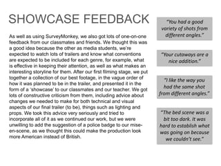 As well as using SurveyMonkey, we also got lots of one-on-one
feedback from our classmates and friends. We thought this was
a good idea because the other as media students, we‟re
expected to watch lots of trailers and know what conventions
are expected to be included for each genre, for example, what
is effective in keeping their attention, as well as what makes an
interesting storyline for them. After our first filming stage, we put
together a collection of our best footage, in the vague order of
how it was planned to be in the trailer, and presented it in the
form of a „showcase‟ to our classmates and our teacher. We got
lots of constructive criticism from them, including advice about
changes we needed to make for both technical and visual
aspects of our final trailer (to be), things such as lighting and
props. We took this advice very seriously and tried to
incorporate all of it as we continued our work, but we were
unwilling to add the suggestion of a police badge to our mise-
en-scene, as we thought this could make the production look
more American instead of British.
“You had a good
variety of shots from
different angles.”
“Your cutaways are a
nice addition.”
“The bed scene was a
bit too dark. It was
hard to establish what
was going on because
we couldn’t see.”
“I like the way you
had the same shot
from different angles.”
SHOWCASE FEEDBACK
 