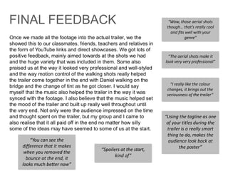 Once we made all the footage into the actual trailer, we the
showed this to our classmates, friends, teachers and relatives in
the form of YouTube links and direct showcases. We got lots of
positive feedback, mainly aimed towards at the shots we had
and the huge variety that was included in them. Some also
praised us at the way it looked very professional and well-styled
and the way motion control of the walking shots really helped
the trailer come together in the end with Daniel walking on the
bridge and the change of tint as he got closer. I would say
myself that the music also helped the trailer in the way it was
synced with the footage. I also believe that the music helped set
the mood of the trailer and built up really well throughout until
the very end. Not only were the audience impressed on the time
and thought spent on the trailer, but my group and I came to
also realise that it all paid off in the end no matter how silly
some of the ideas may have seemed to some of us at the start.
“Wow, those aerial shots
though… that’s really cool
and fits well with your
genre”
“The aerial shots make it
look very very professional”
“Using the tagline as one
of your titles during the
trailer is a really smart
thing to do, makes the
audience look back at
the poster”
“I really like the colour
changes, it brings out the
seriousness of the trailer”
FINAL FEEDBACK
“Spoilers at the start,
kind of”
“You can see the
difference that it makes
when you removed the
bounce at the end, it
looks much better now”
 