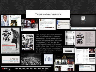 Target audience research
These are images that relate to the various
forms of audience research I conducted
from tour dates and fan photos to twitter
retweets, and YouTube hits in order to get
a clearer idea of J Coles fans. The best
form of research in terms of the internet
was his website where there is a section for
fans to ask questions and communicate
with the artist, thus meaning we got a clear
idea of our target audience.
 