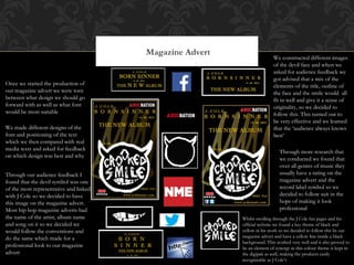 Magazine Advert
Once we started the production of
our magazine advert we were torn
between what design we should go
forward with as well as what font
would be most suitable
We made different designs of the
font and positioning of the text
which we then compared with real
media texts and asked for feedback
on which design was best and why
Through our audience feedback I
found that the devil symbol was one
of the most representative and linked
with J Cole so we decided to have
this image on the magazine advert.
Most hip hop magazine adverts had
the name of the artist, album name
and song on it so we decided we
would follow the conventions and
do the same which made for a
professional look to our magazine
advert
We constructed different images
of the devil face and when we
asked for audience feedback we
got advised that a mix of the
elements of the title, outline of
the face and the smile would all
fit in well and give it a sense of
originality, so we decided to
follow this. This turned out to
be very effective and we learned
that the ‘audience always knows
best’
Through more research that
we conducted we found that
over all genres of music they
usually have a rating on the
magazine advert and the
record label symbol so we
decided to follow suit in the
hope of making it look
professional
Whilst strolling through the J Cole fan pages and his
official website we found a key theme of black and
yellow in his work so we decided to follow this In our
magazine advert and have a yellow line inside a black
background. This worked very well and it also proved to
be an element of synergy as this colour theme is kept in
the digipak as well, making the products easily
recognisable as J Cole’s
 
