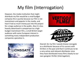 My film (Interrogation)
However, the media institution that might
distribute my film would be a small budget
company this is purely because our film is not
mainstream and popular in the media, and
hasn't had as much money put into the project
for a large audience in the public. Also it is less
heavily advertised in comparison to a high
budget mainstream film, a small British target
audience with some European interest is
something many independent production
companies specialise in.
Overall, for my film I would choose Lionsgate
as a distributor because of its success with
thrillers in the past and that it continues to be
a very active and relevant distributor since
they have distributed many films closely to our
own gangster thriller (Interrogation).
 