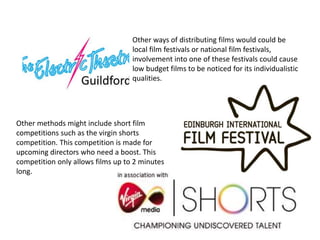 Other ways of distributing films would could be
local film festivals or national film festivals,
involvement into one of these festivals could cause
low budget films to be noticed for its individualistic
qualities.
Other methods might include short film
competitions such as the virgin shorts
competition. This competition is made for
upcoming directors who need a boost. This
competition only allows films up to 2 minutes
long.
 