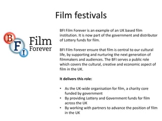 Film festivals
BFI Film Forever is an example of an UK based film
institution. It is now part of the government and distributor
of Lottery funds for film.
BFI Film Forever ensure that film is central to our cultural
life, by supporting and nurturing the next generation of
filmmakers and audiences. The BFI serves a public role
which covers the cultural, creative and economic aspect of
film in the UK.
It delivers this role:
• As the UK-wide organisation for film, a charity core
funded by government
• By providing Lottery and Government funds for film
across the UK
• By working with partners to advance the position of film
in the UK
 